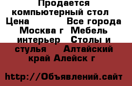 Продается компьютерный стол › Цена ­ 2 000 - Все города, Москва г. Мебель, интерьер » Столы и стулья   . Алтайский край,Алейск г.